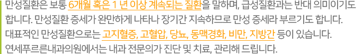 만성질환은 보통 6개월 혹은 l 년 이상 계속되는 질환을 말하며, 급성질환과는 반대 의미이기도 합니다. 만성질환 증세가 완만하게 나타나 장기간 지속하므로 만성 증세라 부르기도 합니다. 대표적인 만성질환으로는 고지혈증, 고혈압, 당뇨, 동맥경화, 비만, 지방간 등이 있습니다. 연세푸르른내과의원에서는 내과 전문의가 진단 및 치료, 관리해 드립니다.