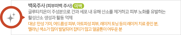 백옥주사,피부미백 주사. 글루타치온이 주성분으로 간과 세포 내 유해 산소를 제거하고 피부 노화를 유발하는 활성산소 생성과 활동 억제, 대상: 만성 기미, 여드름성 피부, 아토피성 피부, 레이저 토닝 등의 레이저 치료 중인 분, 멜라닌 색소가 많이 발달되어 잡티가 많고 얼굴톤이 어두운 분
